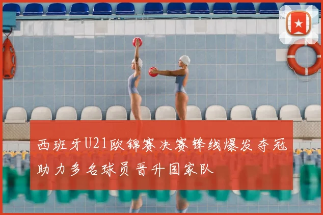 西班牙U21欧锦赛决赛锋线爆发夺冠助力多名球员晋升国家队