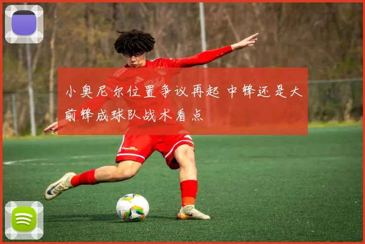 小奥尼尔位置争议再起 中锋还是大前锋成球队战术看点