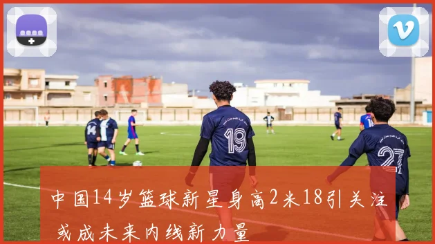 中国14岁篮球新星身高2米18引关注 或成未来内线新力量