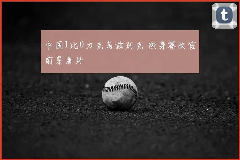 中国1比0力克乌兹别克 热身赛收官前景看好