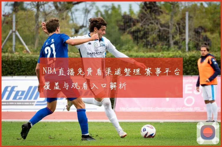 NBA直播免费看渠道整理 赛事平台覆盖与观看入口解析