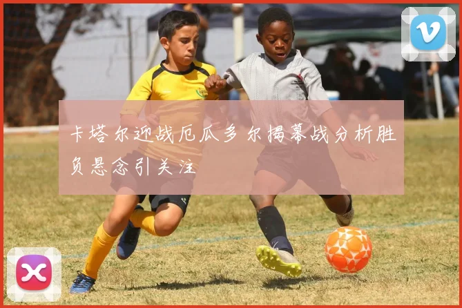 卡塔尔迎战厄瓜多尔揭幕战分析胜负悬念引关注