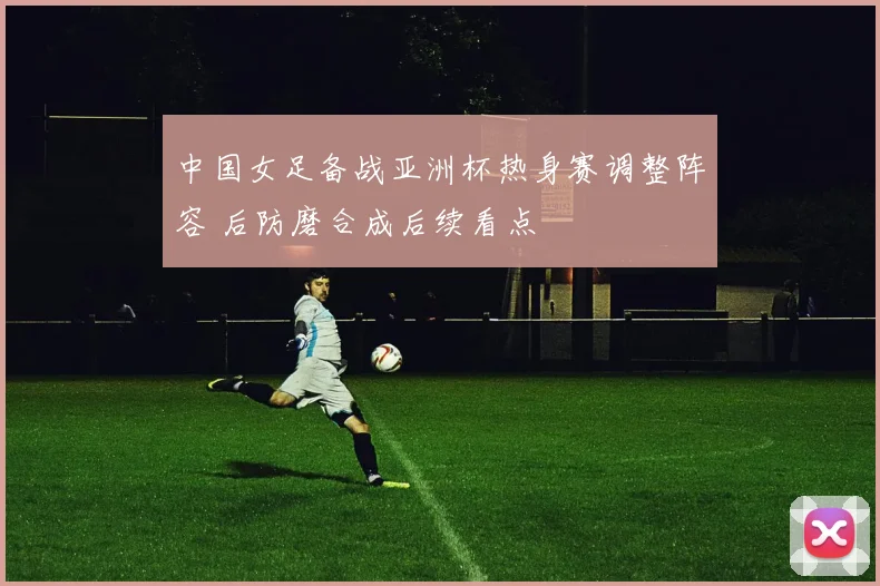 中国女足备战亚洲杯热身赛调整阵容 后防磨合成后续看点