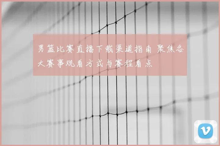 男篮比赛直播下载渠道指南 聚焦各大赛事观看方式与赛程看点