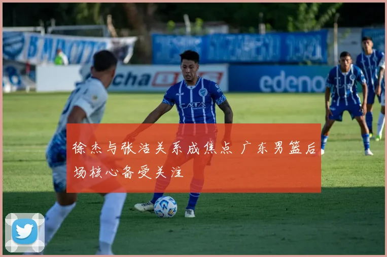 徐杰与张洁关系成焦点 广东男篮后场核心备受关注