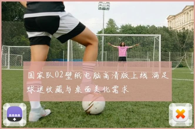 国家队02壁纸电脑高清版上线 满足球迷收藏与桌面美化需求