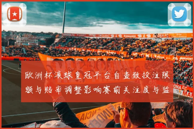 欧洲杯滚球皇冠平台自查致投注限额与赔率调整影响赛前关注度与监管强化