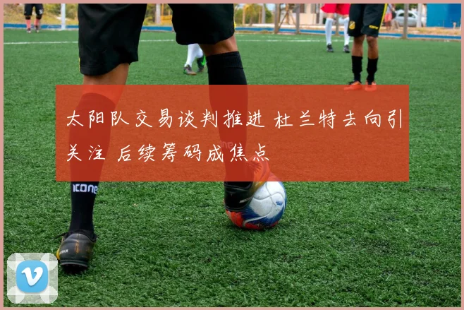 太阳队交易谈判推进 杜兰特去向引关注 后续筹码成焦点