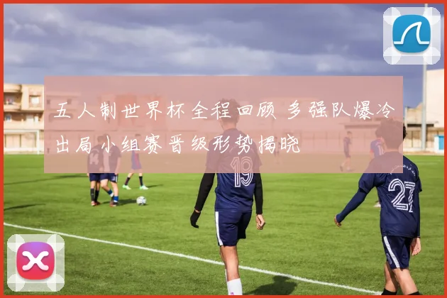 五人制世界杯全程回顾 多强队爆冷出局小组赛晋级形势揭晓