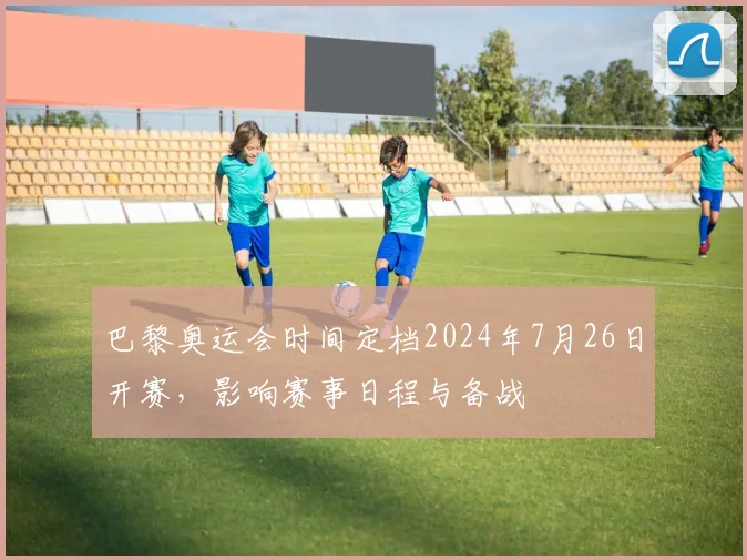 巴黎奥运会时间定档2024年7月26日开赛，影响赛事日程与备战