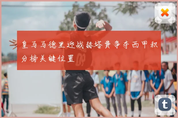 皇马马德里迎战赫塔费争夺西甲积分榜关键位置
