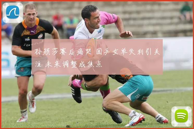 孙颖莎赛后痛哭 国乒女单失利引关注 未来调整成焦点