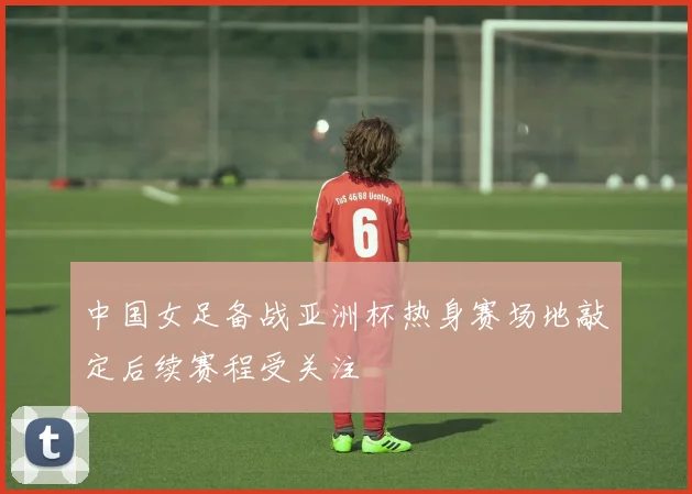 中国女足备战亚洲杯热身赛场地敲定后续赛程受关注