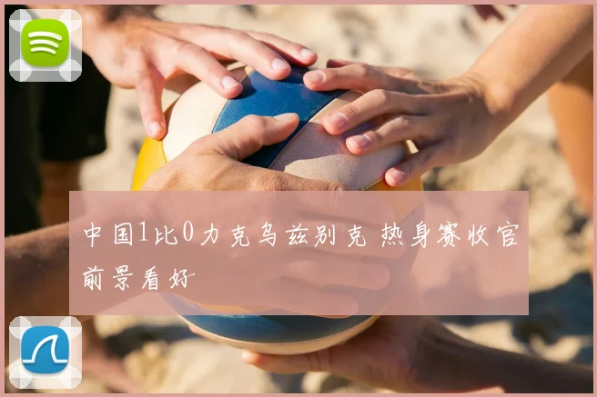 中国1比0力克乌兹别克 热身赛收官前景看好