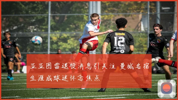 亚亚图雷退役消息引关注 曼城名宿生涯成球迷怀念焦点