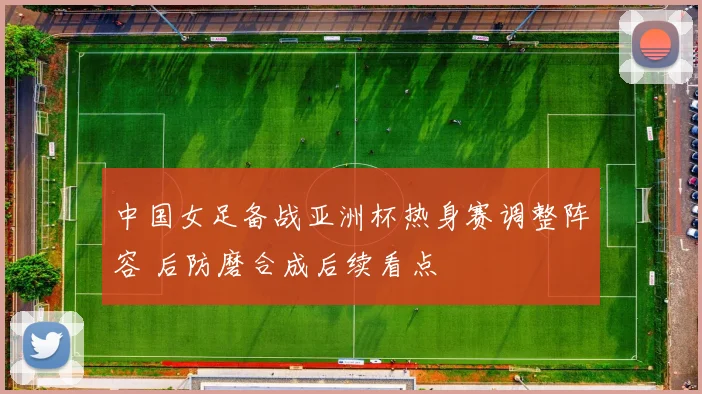 中国女足备战亚洲杯热身赛调整阵容 后防磨合成后续看点