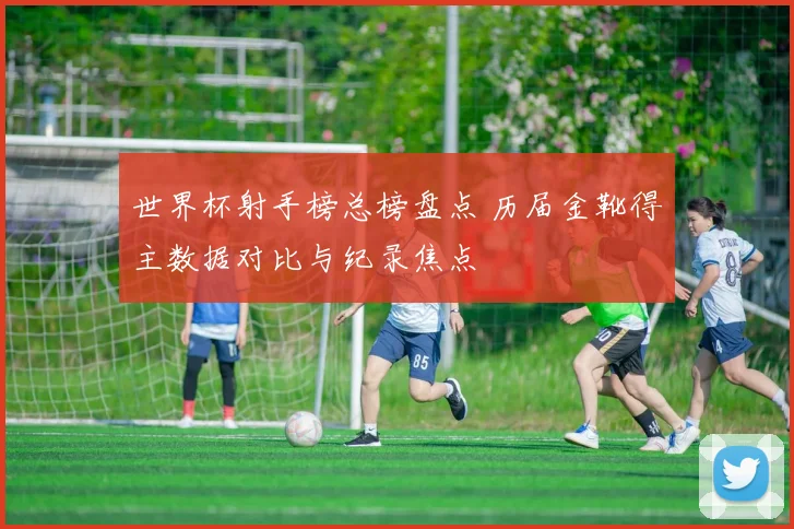 世界杯射手榜总榜盘点 历届金靴得主数据对比与纪录焦点