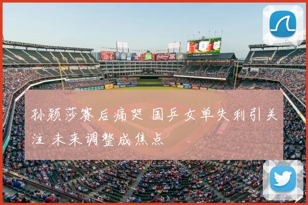 孙颖莎赛后痛哭 国乒女单失利引关注 未来调整成焦点