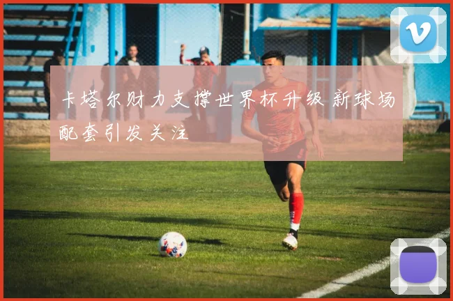 卡塔尔财力支撑世界杯升级 新球场配套引发关注