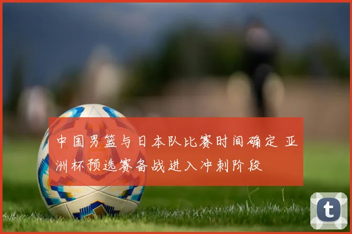 中国男篮与日本队比赛时间确定 亚洲杯预选赛备战进入冲刺阶段