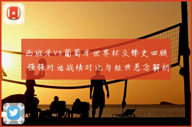 西班牙vs葡萄牙世界杯交锋史回顾 强强对话战绩对比与经典悬念解析