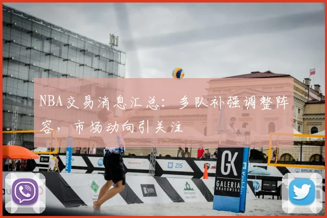 NBA交易消息汇总：多队补强调整阵容，市场动向引关注