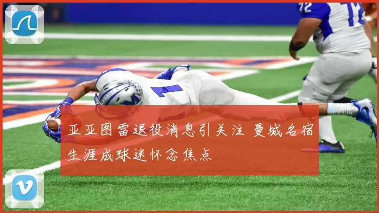 亚亚图雷退役消息引关注 曼城名宿生涯成球迷怀念焦点