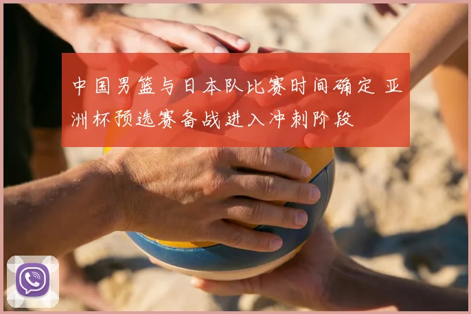 中国男篮与日本队比赛时间确定 亚洲杯预选赛备战进入冲刺阶段