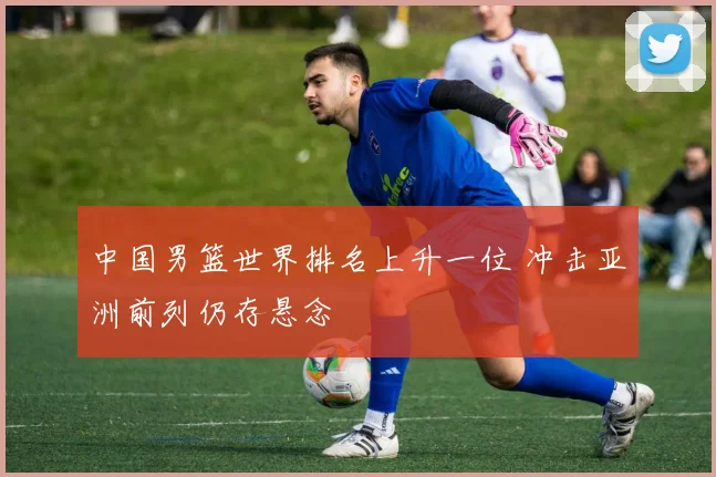 中国男篮世界排名上升一位 冲击亚洲前列仍存悬念