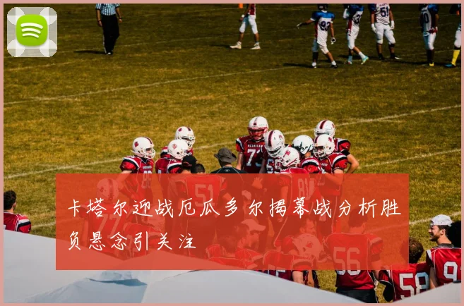 卡塔尔迎战厄瓜多尔揭幕战分析胜负悬念引关注