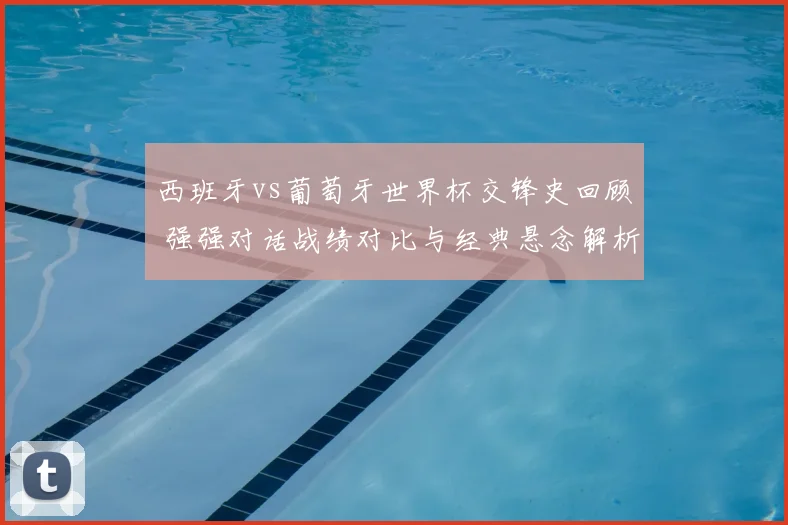 西班牙vs葡萄牙世界杯交锋史回顾 强强对话战绩对比与经典悬念解析