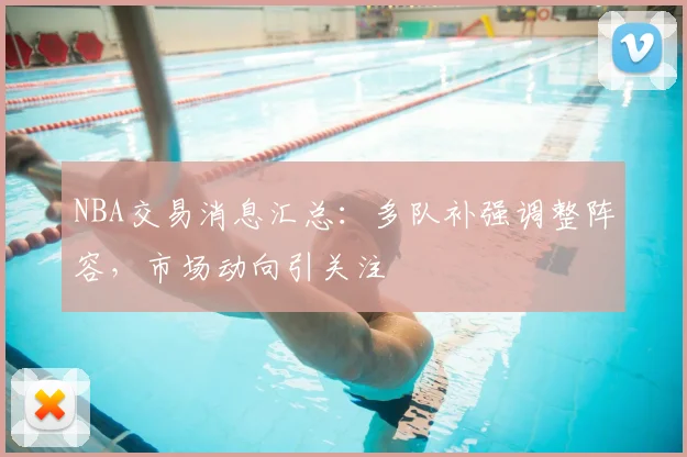 NBA交易消息汇总：多队补强调整阵容，市场动向引关注