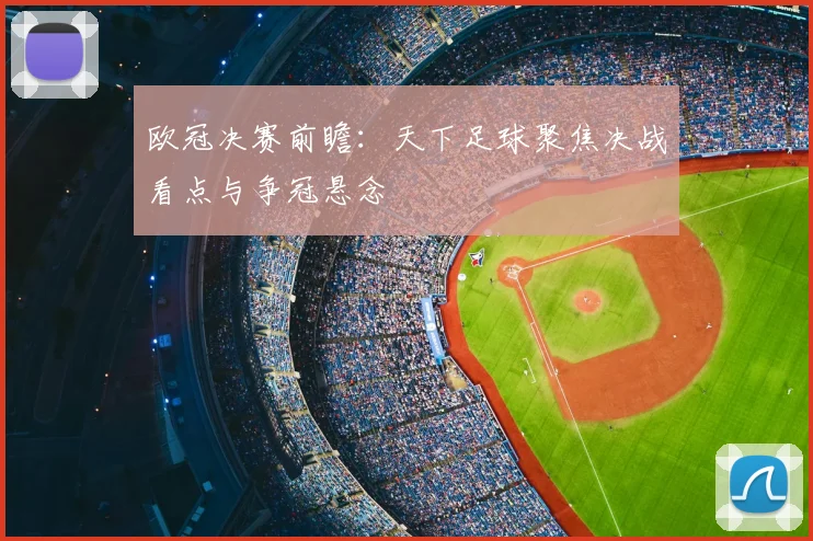 欧冠决赛前瞻:天下足球聚焦决战看点与争冠悬念